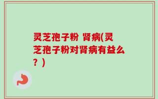 灵芝孢子粉 肾病(灵芝孢子粉对肾病有益么？)