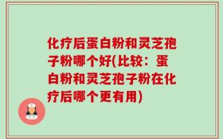 化疗后蛋白粉和灵芝孢子粉哪个好(比较：蛋白粉和灵芝孢子粉在化疗后哪个更有用)