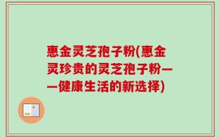 惠金灵芝孢子粉(惠金灵珍贵的灵芝孢子粉——健康生活的新选择)