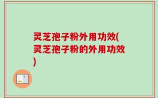 灵芝孢子粉外用功效(灵芝孢子粉的外用功效)