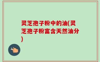 灵芝孢子粉中的油(灵芝孢子粉富含天然油分)