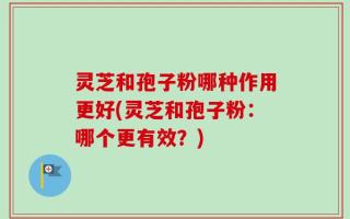 灵芝和孢子粉哪种作用更好(灵芝和孢子粉：哪个更有效？)