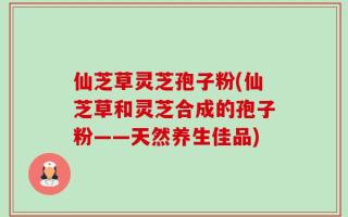 仙芝草灵芝孢子粉(仙芝草和灵芝合成的孢子粉——天然养生佳品)
