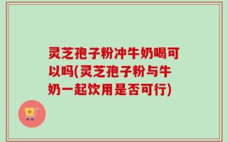 灵芝孢子粉冲牛奶喝可以吗(灵芝孢子粉与牛奶一起饮用是否可行)