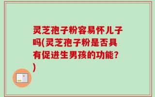 灵芝孢子粉容易怀儿子吗(灵芝孢子粉是否具有促进生男孩的功能？)