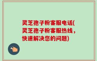 灵芝孢子粉客服电话(灵芝孢子粉客服热线，快速解决您的问题)
