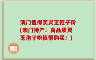 澳门值得买灵芝孢子粉(澳门特产：高品质灵芝孢子粉值得购买！)