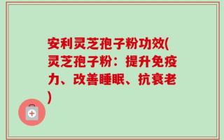 安利灵芝孢子粉功效(灵芝孢子粉：提升免疫力、改善睡眠、抗衰老)