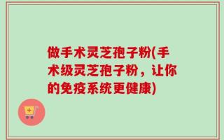 做手术灵芝孢子粉(手术级灵芝孢子粉，让你的免疫系统更健康)