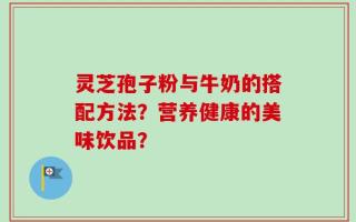 灵芝孢子粉与牛奶的搭配方法？营养健康的美味饮品？