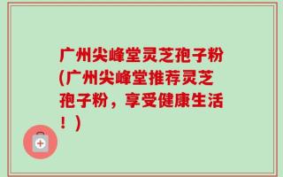 广州尖峰堂灵芝孢子粉(广州尖峰堂推荐灵芝孢子粉，享受健康生活！)