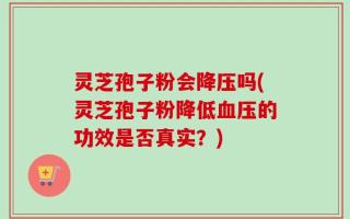 灵芝孢子粉会降压吗(灵芝孢子粉降低血压的功效是否真实？)