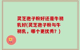 灵芝孢子粉好还是牛初乳好(灵芝孢子粉与牛初乳，哪个更优秀？)