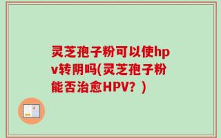 灵芝孢子粉可以使hpv转阴吗(灵芝孢子粉能否治愈HPV？)