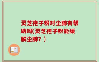 灵芝孢子粉对尘肺有帮助吗(灵芝孢子粉能缓解尘肺？)