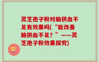 灵芝孢子粉对脑供血不足有效果吗(“能改善脑供血不足？”——灵芝孢子粉效果探究)