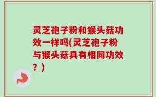 灵芝孢子粉和猴头菇功效一样吗(灵芝孢子粉与猴头菇具有相同功效？)
