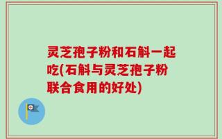 灵芝孢子粉和石斛一起吃(石斛与灵芝孢子粉联合食用的好处)