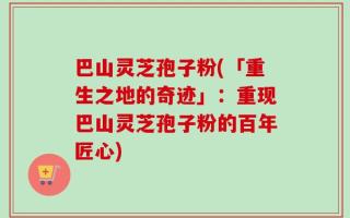 巴山灵芝孢子粉(「重生之地的奇迹」：重现巴山灵芝孢子粉的百年匠心)