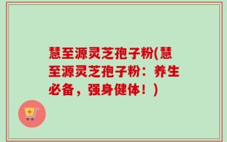 慧至源灵芝孢子粉(慧至源灵芝孢子粉：养生必备，强身健体！)