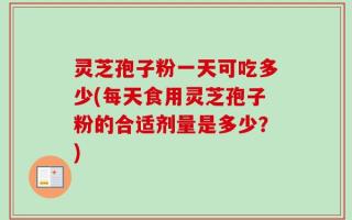 灵芝孢子粉一天可吃多少(每天食用灵芝孢子粉的合适剂量是多少？)