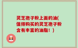 灵芝孢子粉上面的油(值得购买的灵芝孢子粉含有丰富的油脂！)