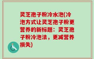 灵芝孢子粉冷水泡(冷泡方式让灵芝孢子粉更营养的新标题：灵芝孢子粉冷泡法，更减营养损失)