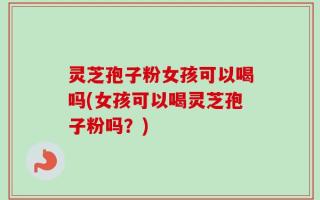 灵芝孢子粉女孩可以喝吗(女孩可以喝灵芝孢子粉吗？)