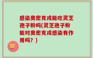 感染奥密克戎能吃灵芝孢子粉吗(灵芝孢子粉能对奥密克戎感染有作用吗？)