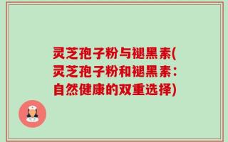 灵芝孢子粉与褪黑素(灵芝孢子粉和褪黑素：自然健康的双重选择)