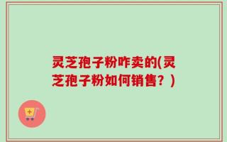 灵芝孢子粉咋卖的(灵芝孢子粉如何销售？)
