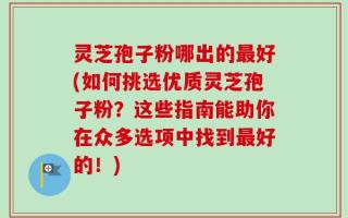 灵芝孢子粉哪出的最好(如何挑选优质灵芝孢子粉？这些指南能助你在众多选项中找到最好的！)