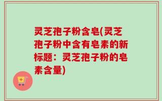 灵芝孢子粉含皂(灵芝孢子粉中含有皂素的新标题：灵芝孢子粉的皂素含量)