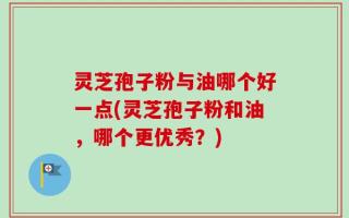 灵芝孢子粉与油哪个好一点(灵芝孢子粉和油，哪个更优秀？)