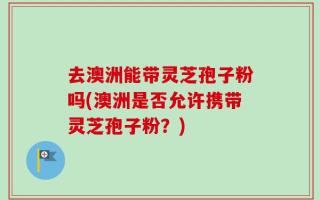 去澳洲能带灵芝孢子粉吗(澳洲是否允许携带灵芝孢子粉？)