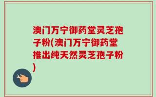 澳门万宁御药堂灵芝孢子粉(澳门万宁御药堂推出纯天然灵芝孢子粉)