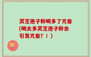 灵芝孢子粉喝多了亢奋(喝太多灵芝孢子粉会引发亢奋？！)
