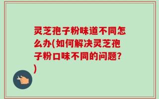 灵芝孢子粉味道不同怎么办(如何解决灵芝孢子粉口味不同的问题？)