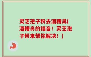 灵芝孢子粉去酒糟鼻(酒糟鼻的福音！灵芝孢子粉来帮你解决！)