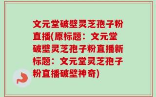 文元堂破壁灵芝孢子粉直播(原标题：文元堂破壁灵芝孢子粉直播新标题：文元堂灵芝孢子粉直播破壁神奇)