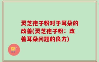 灵芝孢子粉对于耳朵的改善(灵芝孢子粉：改善耳朵问题的良方)