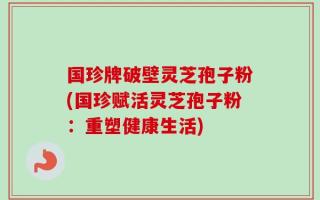 国珍牌破壁灵芝孢子粉(国珍赋活灵芝孢子粉：重塑健康生活)