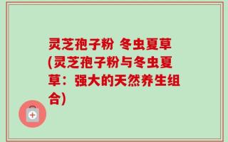 灵芝孢子粉 冬虫夏草(灵芝孢子粉与冬虫夏草：强大的天然养生组合)