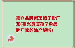 嘉兴品牌灵芝孢子粉厂家(嘉兴灵芝孢子粉品牌厂家的生产解析)