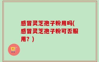 感冒灵芝孢子粉用吗(感冒灵芝孢子粉可否服用？)