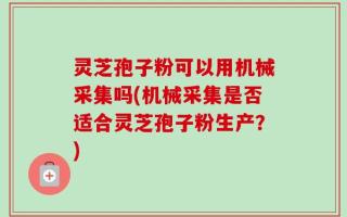 灵芝孢子粉可以用机械采集吗(机械采集是否适合灵芝孢子粉生产？)