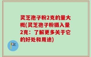灵芝孢子粉2克的量大概(灵芝孢子粉摄入量2克：了解更多关于它的好处和用途)