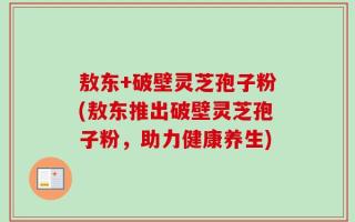 敖东+破壁灵芝孢子粉(敖东推出破壁灵芝孢子粉，助力健康养生)