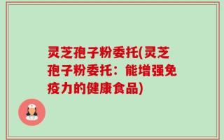 灵芝孢子粉委托(灵芝孢子粉委托：能增强免疫力的健康食品)