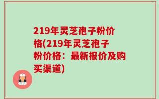 219年灵芝孢子粉价格(219年灵芝孢子粉价格：最新报价及购买渠道)